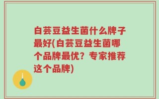白芸豆益生菌什么牌子最好(白芸豆益生菌哪个品牌最优？专家推荐这个品牌)