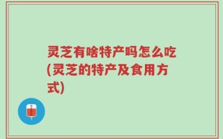 灵芝有啥特产吗怎么吃(灵芝的特产及食用方式)