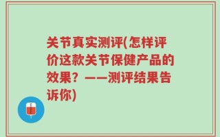 关节真实测评(怎样评价这款关节保健产品的效果？——测评结果告诉你)