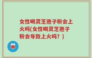 女性喝灵芝孢子粉会上火吗(女性喝灵芝孢子粉会导致上火吗？)