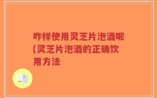咋样使用灵芝片泡酒呢(灵芝片泡酒的正确饮用方法