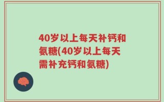 40岁以上每天补钙和氨糖(40岁以上每天需补充钙和氨糖)