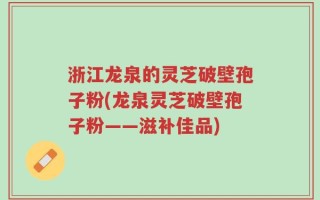 浙江龙泉的灵芝破壁孢子粉(龙泉灵芝破壁孢子粉——滋补佳品)
