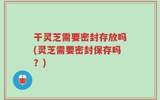 干灵芝需要密封存放吗(灵芝需要密封保存吗？)