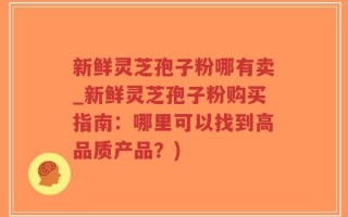 新鲜灵芝孢子粉哪有卖_新鲜灵芝孢子粉购买指南：哪里可以找到高品质产品？)