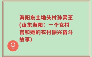 海阳东土堆头村孙灵芝(山东海阳：一个女村官和她的农村振兴奋斗故事)