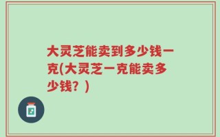 大灵芝能卖到多少钱一克(大灵芝一克能卖多少钱？)