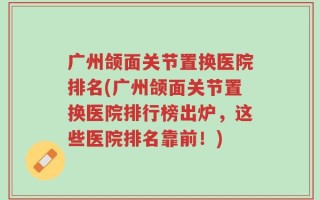 广州颌面关节置换医院排名(广州颌面关节置换医院排行榜出炉，这些医院排名靠前！)