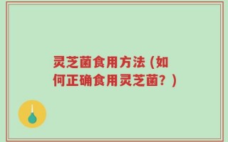 灵芝菌食用方法 (如何正确食用灵芝菌？)
