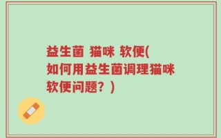 益生菌 猫咪 软便(如何用益生菌调理猫咪软便问题？)