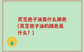 灵芝孢子油是什么颜色(灵芝孢子油的颜色是什么？)