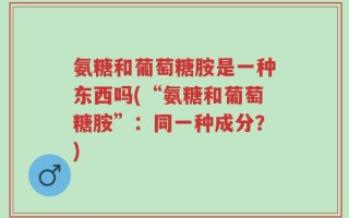 氨糖和葡萄糖胺是一种东西吗(“氨糖和葡萄糖胺”：同一种成分？)