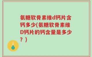 氨糖软骨素维d钙片含钙多少(氨糖软骨素维D钙片的钙含量是多少？)