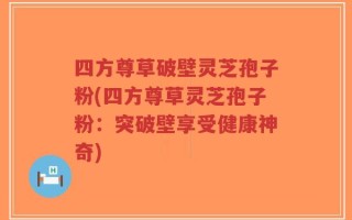四方尊草破壁灵芝孢子粉(四方尊草灵芝孢子粉：突破壁享受健康神奇)