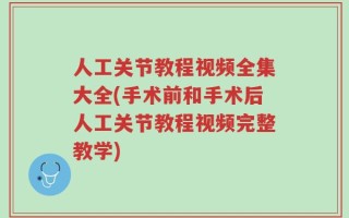 人工关节教程视频全集大全(手术前和手术后人工关节教程视频完整教学)