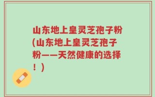 山东地上皇灵芝孢子粉(山东地上皇灵芝孢子粉——天然健康的选择！)