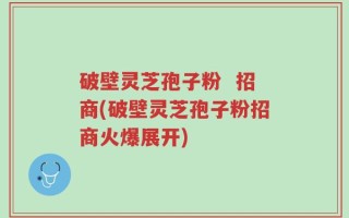 破壁灵芝孢子粉  招商(破壁灵芝孢子粉招商火爆展开)