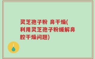 灵芝孢子粉 鼻干燥(利用灵芝孢子粉缓解鼻腔干燥问题)