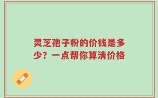 灵芝孢子粉的价钱是多少？一点帮你算清价格