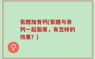 氨糖加骨钙(氨糖与骨钙一起服用，有怎样的效果？)