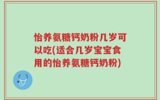 怡养氨糖钙奶粉几岁可以吃(适合几岁宝宝食用的怡养氨糖钙奶粉)