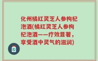 化州橘红灵芝人参枸杞泡酒(橘红灵芝人参枸杞泡酒——疗效显著，享受酒中灵气的滋润)