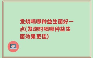 发烧喝哪种益生菌好一点(发烧时喝哪种益生菌效果更佳)