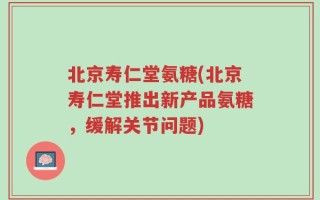 北京寿仁堂氨糖(北京寿仁堂推出新产品氨糖，缓解关节问题)