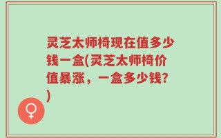 灵芝太师椅现在值多少钱一盒(灵芝太师椅价值暴涨，一盒多少钱？)