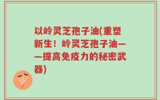 以岭灵芝孢子油(重塑新生！岭灵芝孢子油——提高免疫力的秘密武器)
