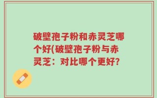 破壁孢子粉和赤灵芝哪个好(破壁孢子粉与赤灵芝：对比哪个更好？
