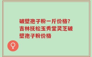 破壁孢子粉一斤价格？吉林抚松玉秀堂灵芝破壁孢子粉价格