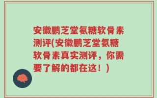 安徽鹏芝堂氨糖软骨素测评(安徽鹏芝堂氨糖软骨素真实测评，你需要了解的都在这！)
