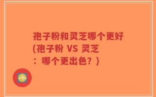 孢子粉和灵芝哪个更好(孢子粉 VS 灵芝：哪个更出色？)