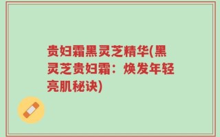 贵妇霜黑灵芝精华(黑灵芝贵妇霜：焕发年轻亮肌秘诀)