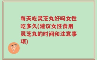 每天吃灵芝丸好吗女性吃多久(建议女性食用灵芝丸的时间和注意事项)