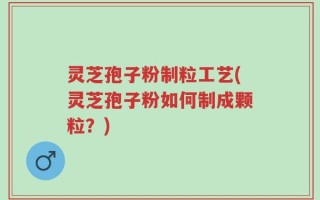 灵芝孢子粉制粒工艺(灵芝孢子粉如何制成颗粒？)