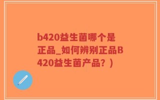b420益生菌哪个是正品_如何辨别正品B420益生菌产品？)