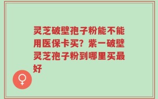 灵芝破壁孢子粉能不能用医保卡买？紫一破壁灵芝孢子粉到哪里买最好