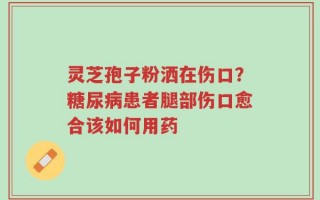 灵芝孢子粉洒在伤口？糖尿病患者腿部伤口愈合该如何用药