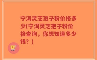 宁洱灵芝孢子粉价格多少(宁洱灵芝孢子粉价格查询，你想知道多少钱？)