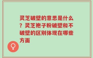 灵芝破壁的意思是什么？灵芝袍子粉破壁和不破壁的区别体现在哪些方面