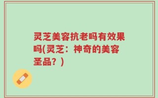 灵芝美容抗老吗有效果吗(灵芝：神奇的美容圣品？)