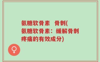 氨糖软骨素  骨刺(氨糖软骨素：缓解骨刺疼痛的有效成分)