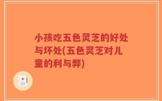小孩吃五色灵芝的好处与坏处(五色灵芝对儿童的利与弊)