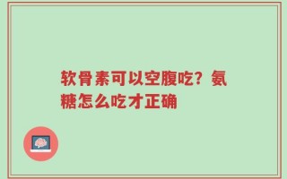 软骨素可以空腹吃？氨糖怎么吃才正确