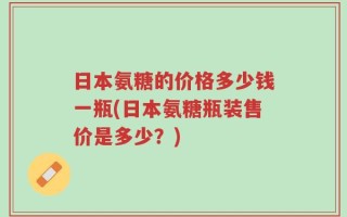 日本氨糖的价格多少钱一瓶(日本氨糖瓶装售价是多少？)