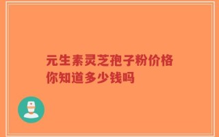 元生素灵芝孢子粉价格你知道多少钱吗