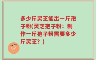多少斤灵芝能出一斤孢子粉(灵芝孢子粉：制作一斤孢子粉需要多少斤灵芝？)