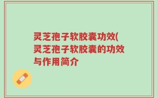 灵芝孢子软胶囊功效(灵芝孢子软胶囊的功效与作用简介